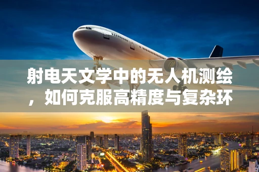 射电天文学中的无人机测绘，如何克服高精度与复杂环境的挑战？