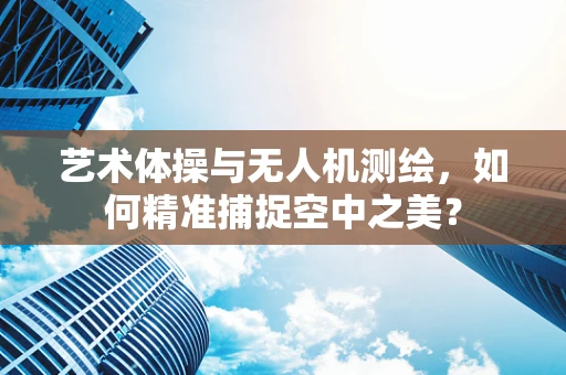 艺术体操与无人机测绘，如何精准捕捉空中之美？