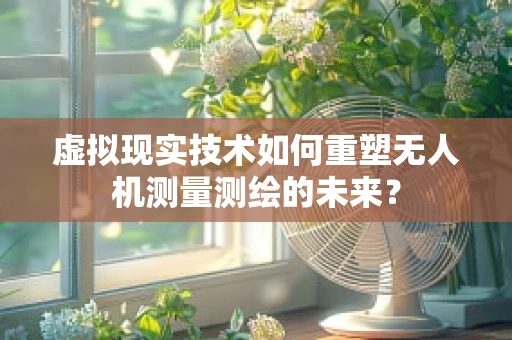 虚拟现实技术如何重塑无人机测量测绘的未来？