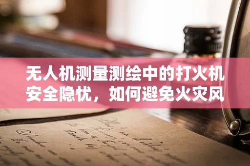 无人机测量测绘中的打火机安全隐忧，如何避免火灾风险？