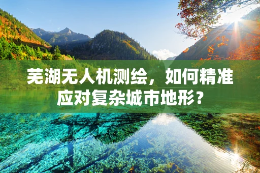 芜湖无人机测绘，如何精准应对复杂城市地形？
