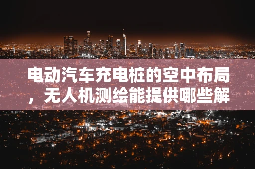 电动汽车充电桩的空中布局，无人机测绘能提供哪些解决方案？