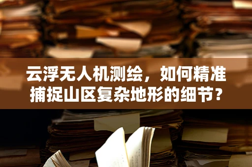 云浮无人机测绘，如何精准捕捉山区复杂地形的细节？