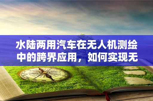 水陆两用汽车在无人机测绘中的跨界应用，如何实现无缝切换？