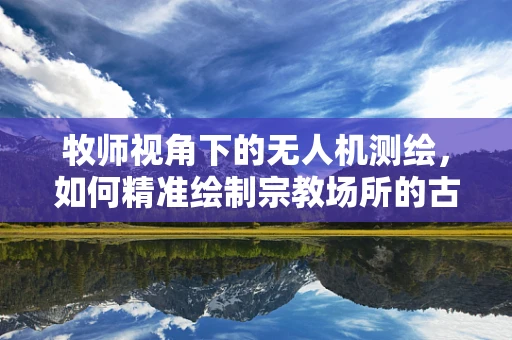 牧师视角下的无人机测绘，如何精准绘制宗教场所的古迹与自然景观？