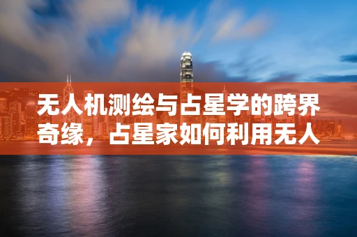 无人机测绘与占星学的跨界奇缘，占星家如何利用无人机提升测量精度？