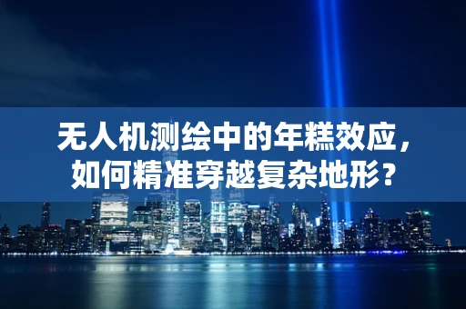 无人机测绘中的年糕效应，如何精准穿越复杂地形？
