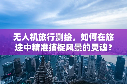 无人机旅行测绘，如何在旅途中精准捕捉风景的灵魂？