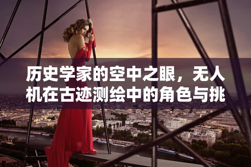 历史学家的空中之眼，无人机在古迹测绘中的角色与挑战