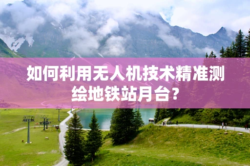 如何利用无人机技术精准测绘地铁站月台？