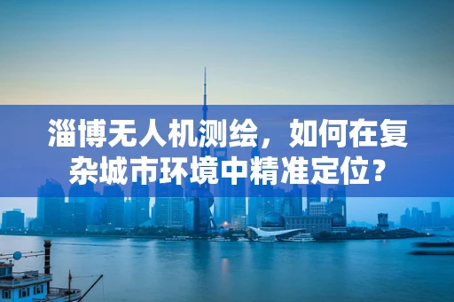 淄博无人机测绘，如何在复杂城市环境中精准定位？