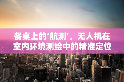 餐桌上的‘航测’，无人机在室内环境测绘中的精准定位挑战