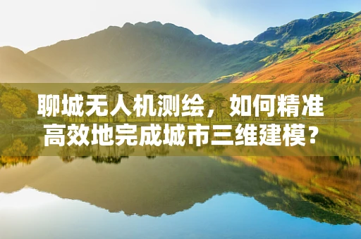 聊城无人机测绘，如何精准高效地完成城市三维建模？