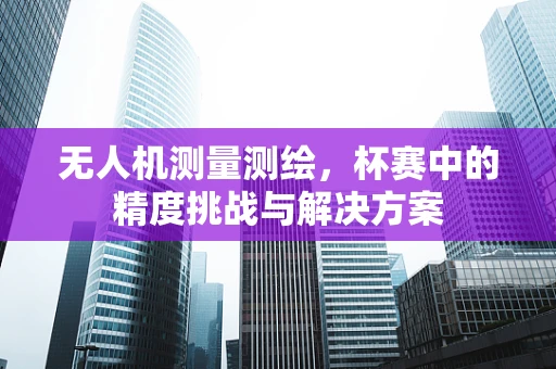 无人机测量测绘，杯赛中的精度挑战与解决方案