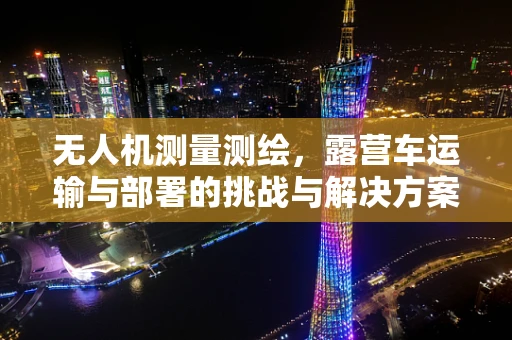 无人机测量测绘，露营车运输与部署的挑战与解决方案