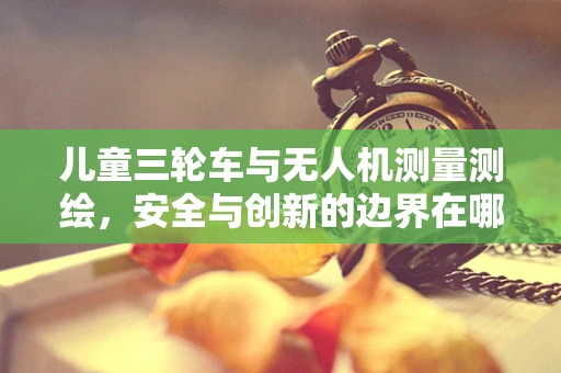 儿童三轮车与无人机测量测绘，安全与创新的边界在哪里？