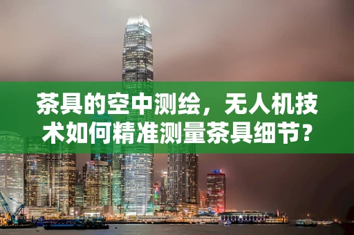 茶具的空中测绘，无人机技术如何精准测量茶具细节？