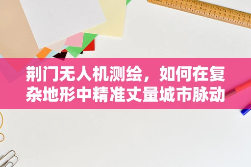 荆门无人机测绘，如何在复杂地形中精准丈量城市脉动？
