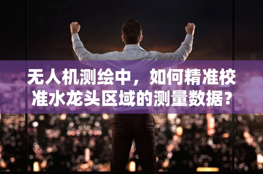 无人机测绘中，如何精准校准水龙头区域的测量数据？
