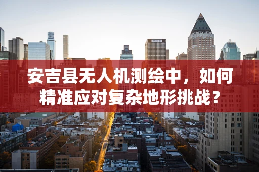 安吉县无人机测绘中，如何精准应对复杂地形挑战？