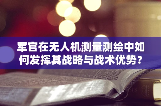 军官在无人机测量测绘中如何发挥其战略与战术优势？