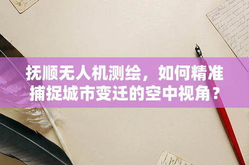 抚顺无人机测绘，如何精准捕捉城市变迁的空中视角？
