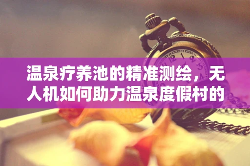 温泉疗养池的精准测绘，无人机如何助力温泉度假村的精准规划？
