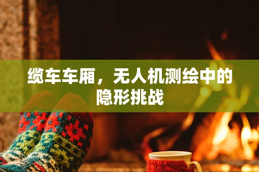 缆车车厢，无人机测绘中的隐形挑战