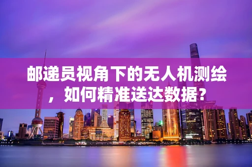 邮递员视角下的无人机测绘，如何精准送达数据？