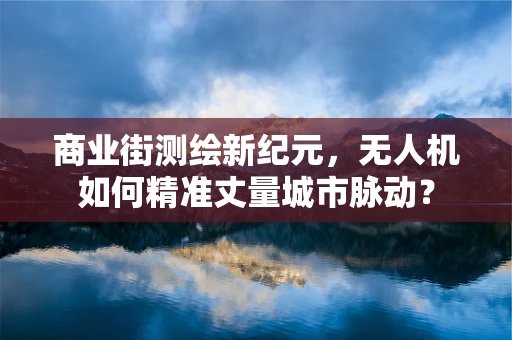 商业街测绘新纪元，无人机如何精准丈量城市脉动？