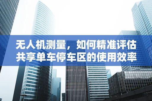 无人机测量，如何精准评估共享单车停车区的使用效率？