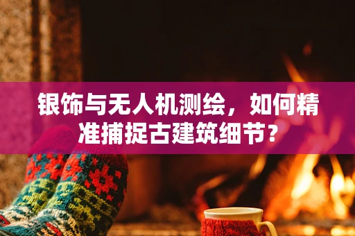 银饰与无人机测绘，如何精准捕捉古建筑细节？