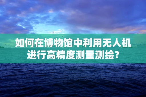 如何在博物馆中利用无人机进行高精度测量测绘？