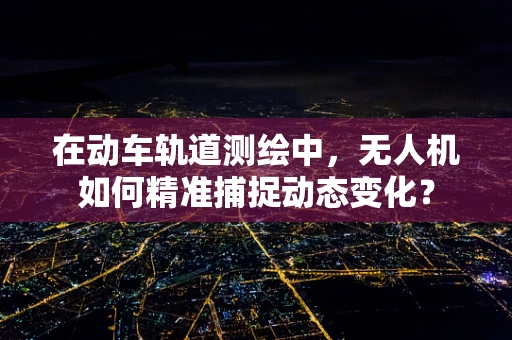 在动车轨道测绘中，无人机如何精准捕捉动态变化？