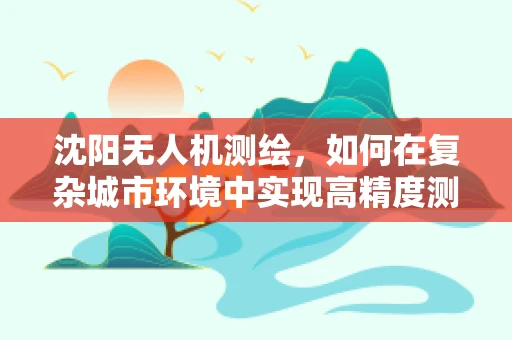 沈阳无人机测绘，如何在复杂城市环境中实现高精度测量？