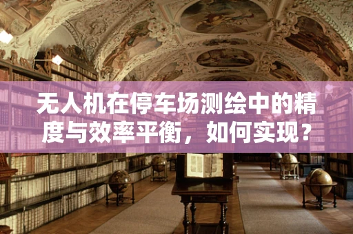 无人机在停车场测绘中的精度与效率平衡，如何实现？