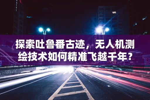 探索吐鲁番古迹，无人机测绘技术如何精准飞越千年？
