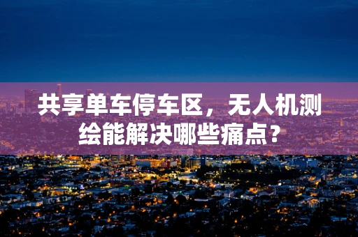共享单车停车区，无人机测绘能解决哪些痛点？