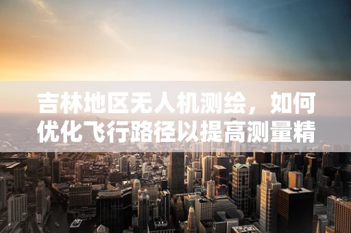 吉林地区无人机测绘，如何优化飞行路径以提高测量精度？