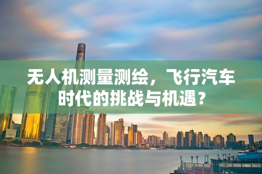 无人机测量测绘，飞行汽车时代的挑战与机遇？