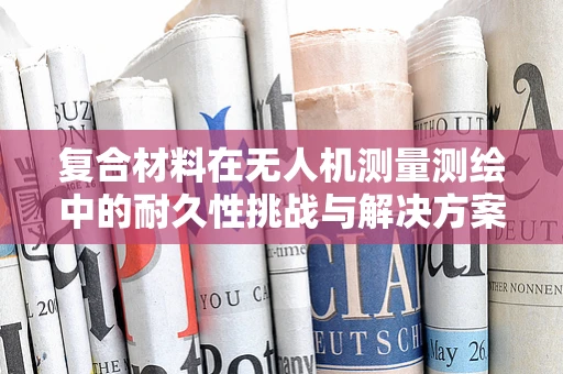 复合材料在无人机测量测绘中的耐久性挑战与解决方案