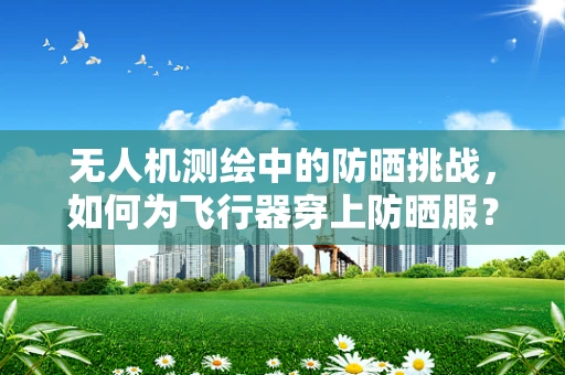 无人机测绘中的防晒挑战，如何为飞行器穿上防晒服？