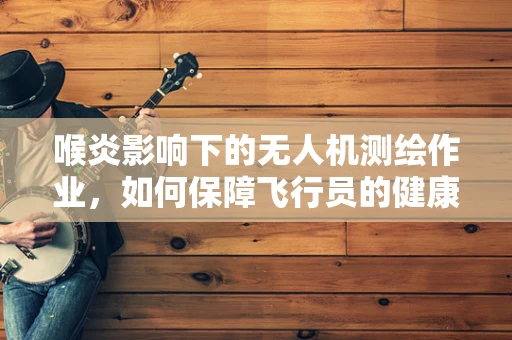 喉炎影响下的无人机测绘作业，如何保障飞行员的健康与安全？