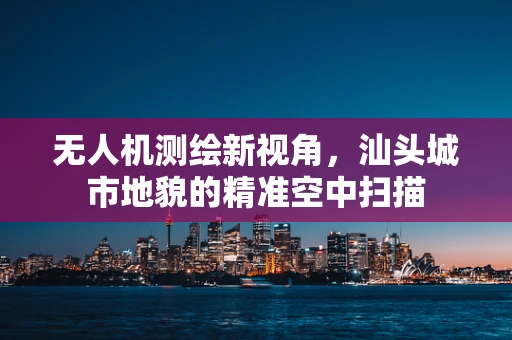 无人机测绘新视角，汕头城市地貌的精准空中扫描