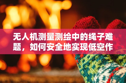 无人机测量测绘中的绳子难题，如何安全地实现低空作业？