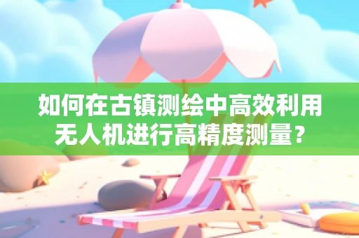 如何在古镇测绘中高效利用无人机进行高精度测量？