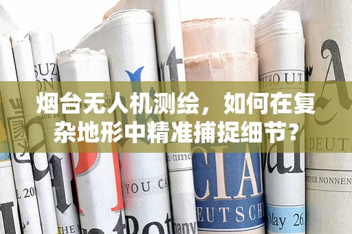 烟台无人机测绘，如何在复杂地形中精准捕捉细节？