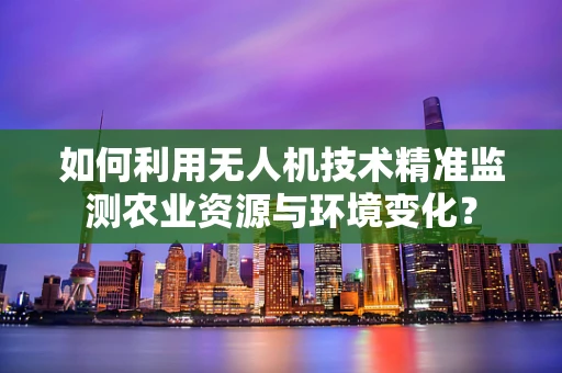 如何利用无人机技术精准监测农业资源与环境变化？