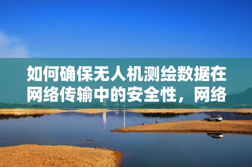 如何确保无人机测绘数据在网络传输中的安全性，网络管理员的挑战与对策？