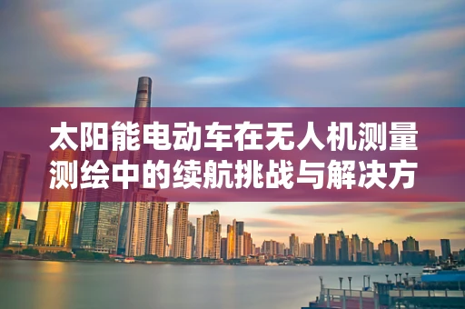 太阳能电动车在无人机测量测绘中的续航挑战与解决方案
